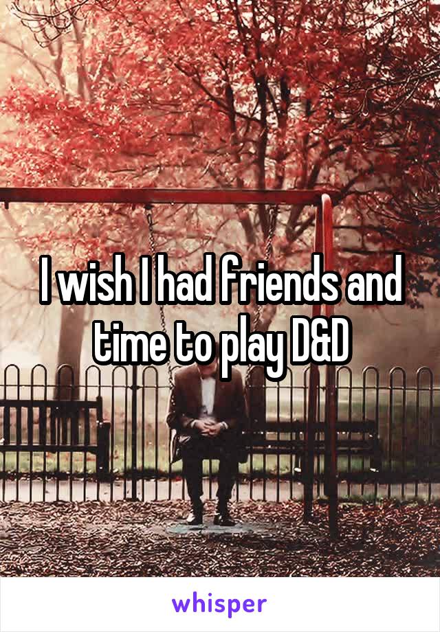 I wish I had friends and time to play D&D
