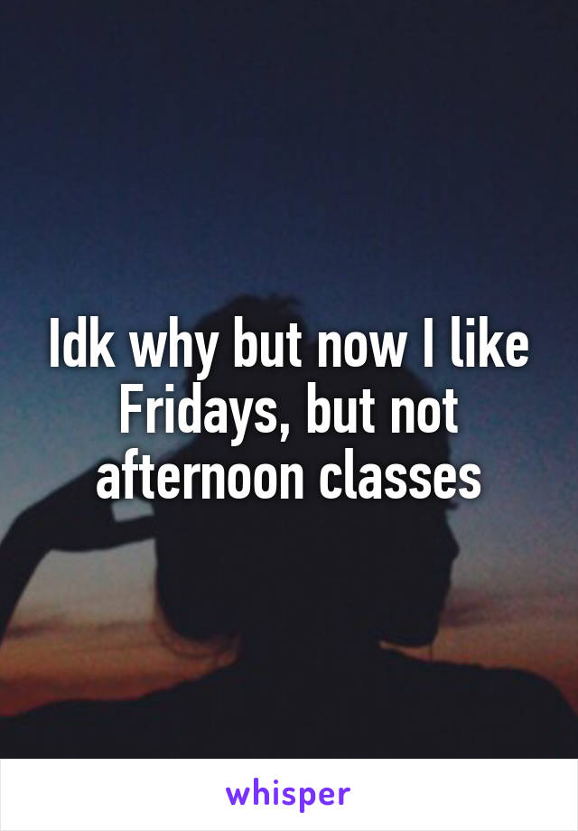 Idk why but now I like Fridays, but not afternoon classes