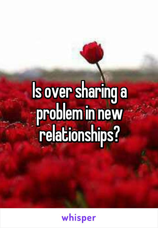 Is over sharing a problem in new relationships?
