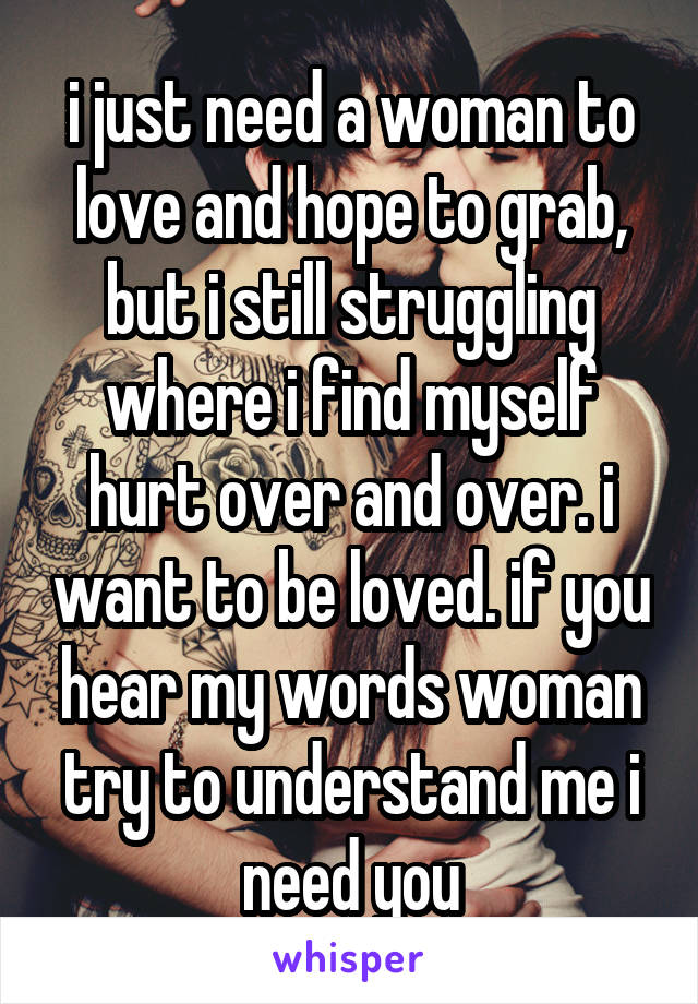 i just need a woman to love and hope to grab, but i still struggling where i find myself hurt over and over. i want to be loved. if you hear my words woman try to understand me i need you