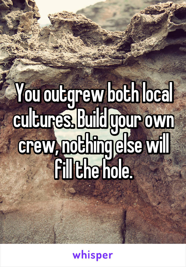 You outgrew both local cultures. Build your own crew, nothing else will fill the hole.