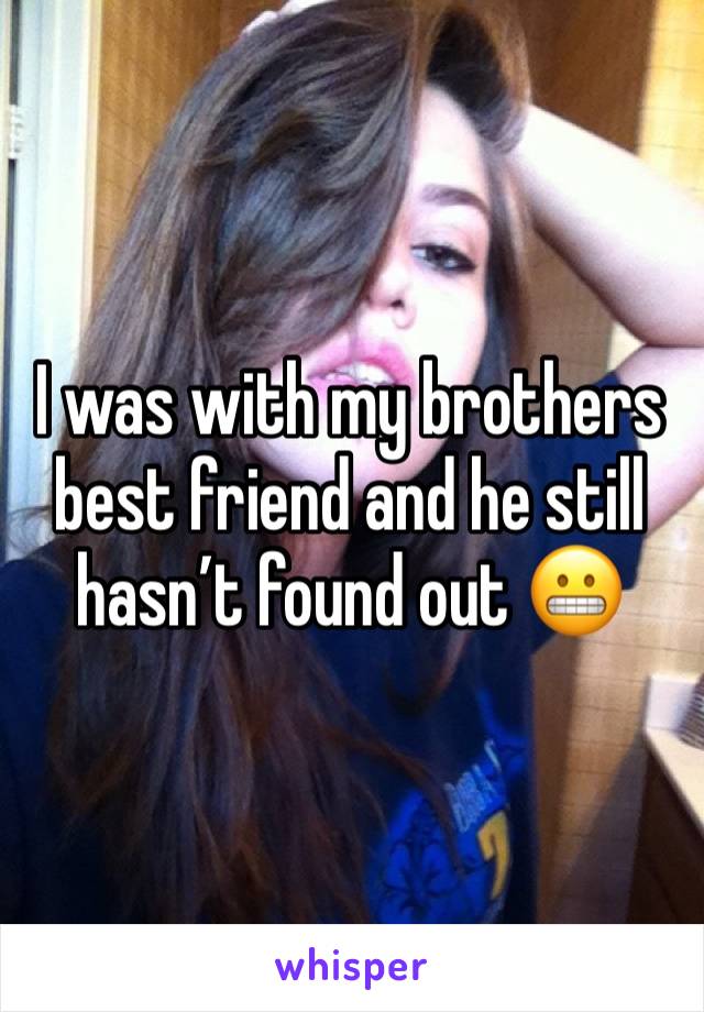 I was with my brothers best friend and he still hasn’t found out 😬