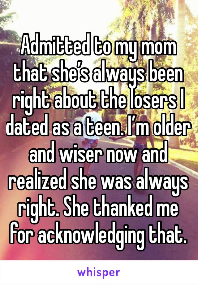 Admitted to my mom that she’s always been right about the losers I dated as a teen. I’m older and wiser now and realized she was always right. She thanked me for acknowledging that. 