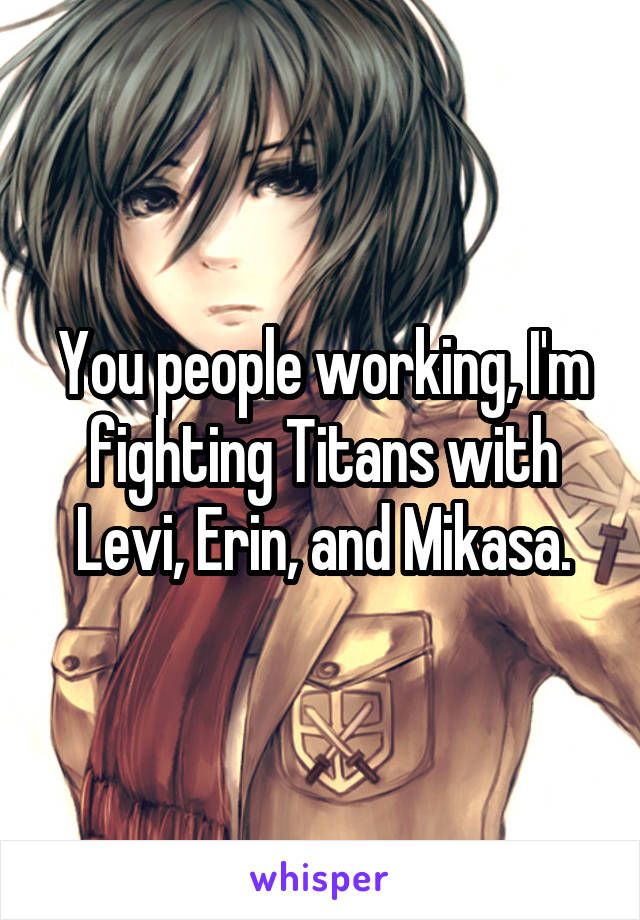 You people working, I'm fighting Titans with Levi, Erin, and Mikasa.