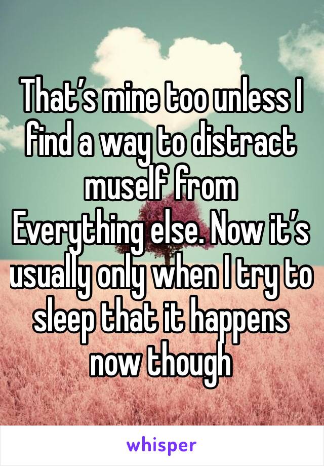 That’s mine too unless I find a way to distract muself from
Everything else. Now it’s usually only when I try to sleep that it happens now though