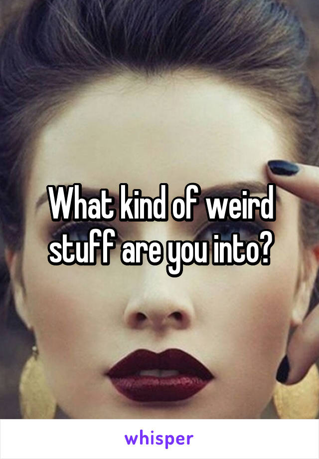 What kind of weird stuff are you into?