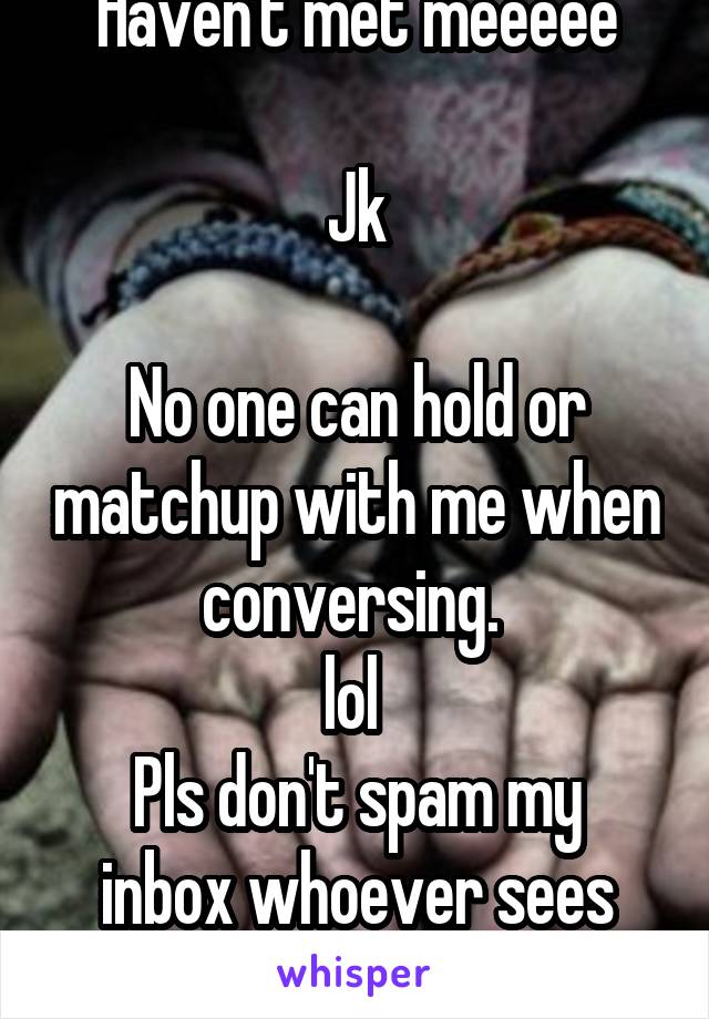Haven't met meeeee

Jk

No one can hold or matchup with me when conversing. 
lol 
Pls don't spam my inbox whoever sees this 