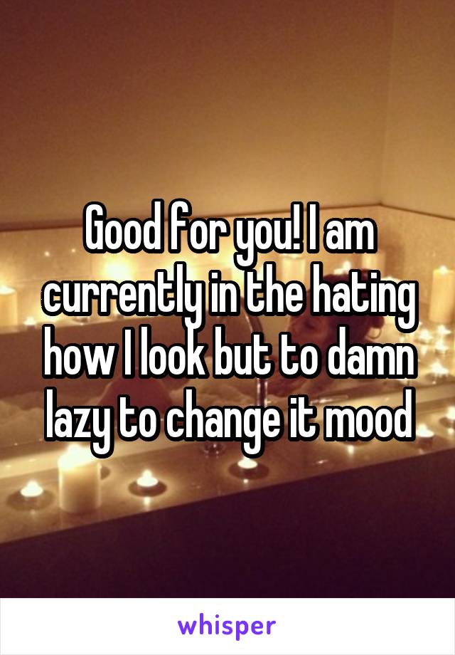 Good for you! I am currently in the hating how I look but to damn lazy to change it mood