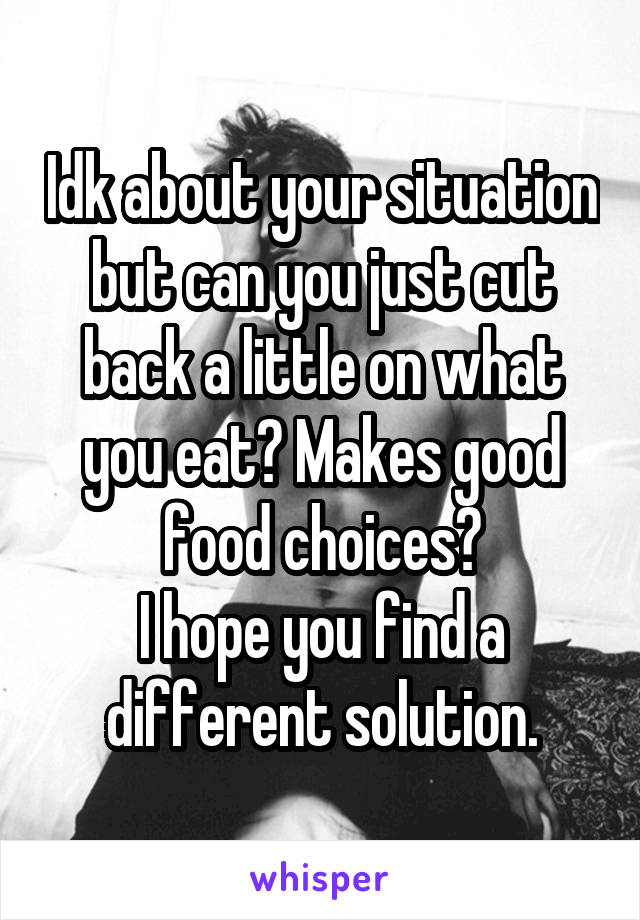 Idk about your situation but can you just cut back a little on what you eat? Makes good food choices?
I hope you find a different solution.