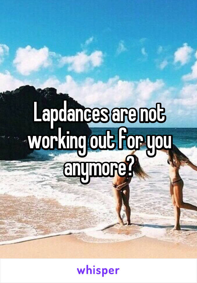 Lapdances are not working out for you anymore?