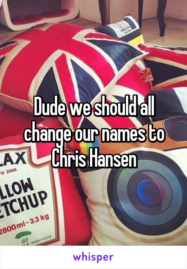 Dude we should all change our names to Chris Hansen