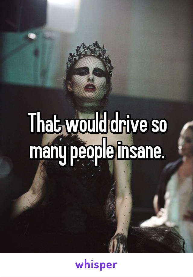 That would drive so many people insane.