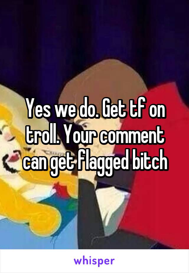 Yes we do. Get tf on troll. Your comment can get flagged bitch