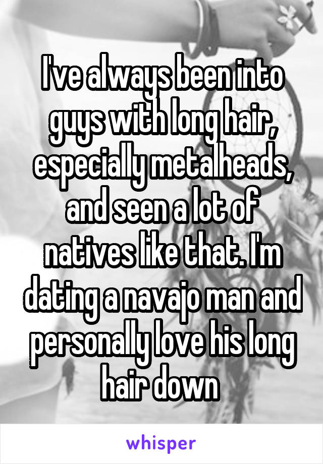 I've always been into guys with long hair, especially metalheads, and seen a lot of natives like that. I'm dating a navajo man and personally love his long hair down 