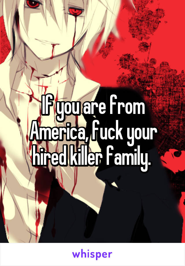 If you are from America, fuck your hired killer family. 