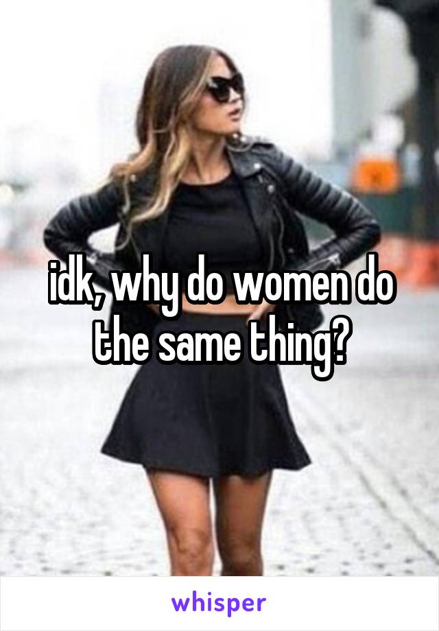 idk, why do women do the same thing?