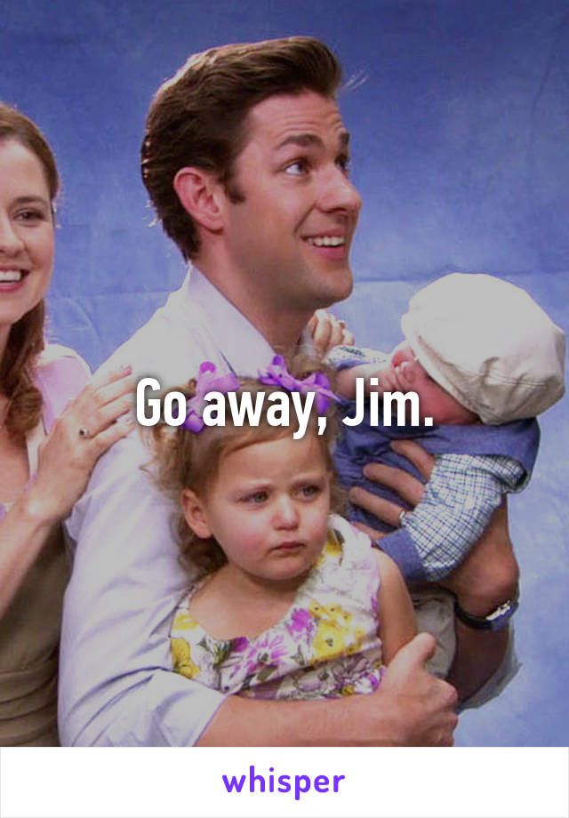 Go away, Jim.