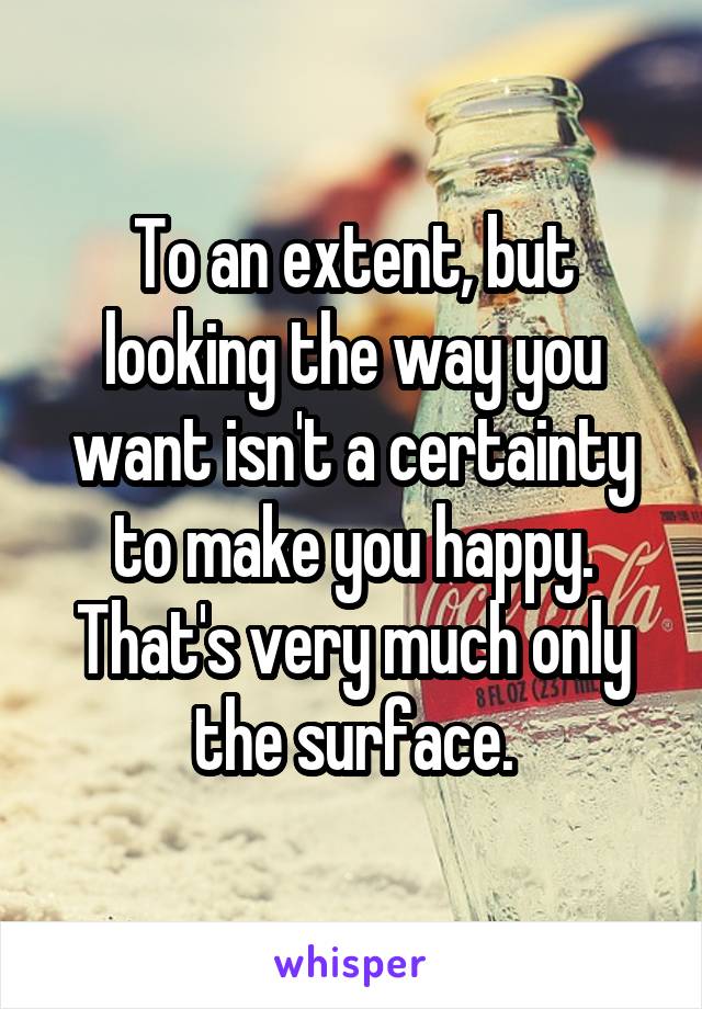 To an extent, but looking the way you want isn't a certainty to make you happy. That's very much only the surface.