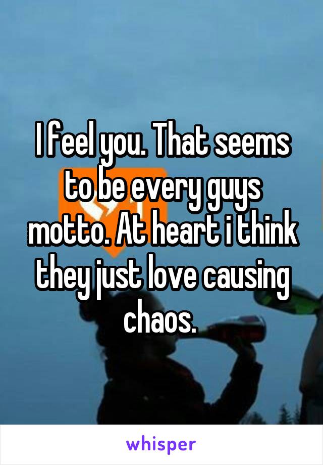 I feel you. That seems to be every guys motto. At heart i think they just love causing chaos. 