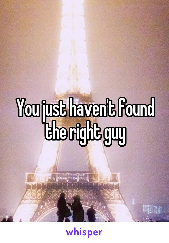 You just haven't found the right guy