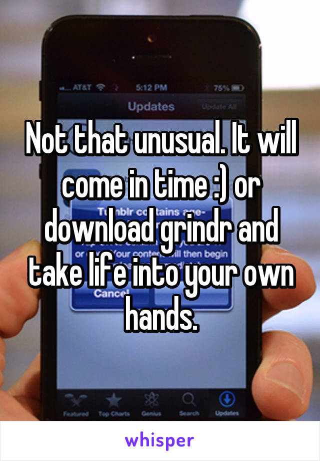 Not that unusual. It will come in time :) or download grindr and take life into your own hands.