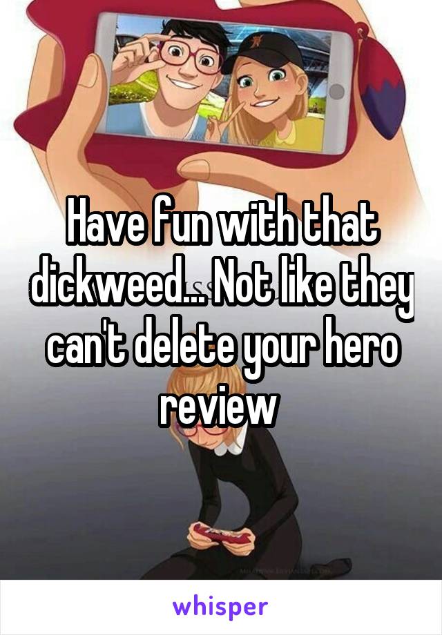 Have fun with that dickweed... Not like they can't delete your hero review 