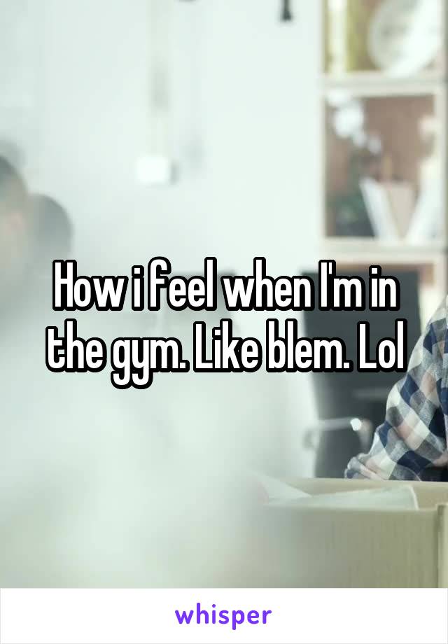 How i feel when I'm in the gym. Like blem. Lol