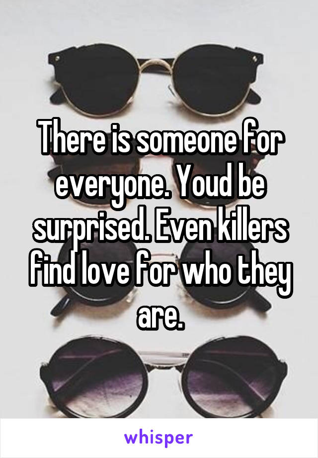 There is someone for everyone. Youd be surprised. Even killers find love for who they are.