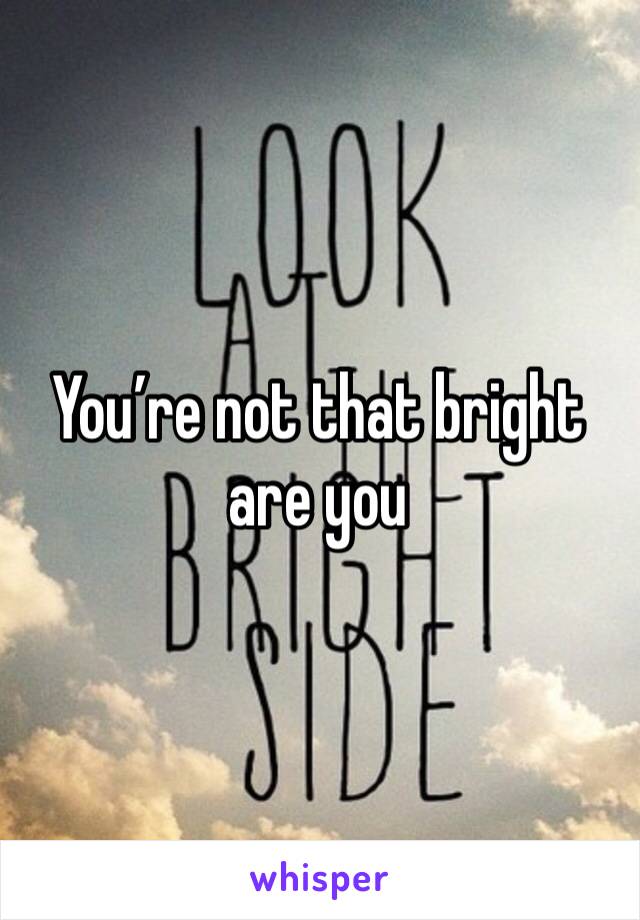 You’re not that bright are you