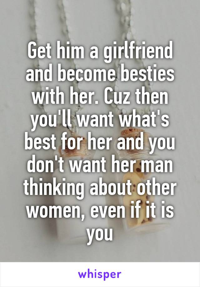 Get him a girlfriend and become besties with her. Cuz then you'll want what's best for her and you don't want her man thinking about other women, even if it is you