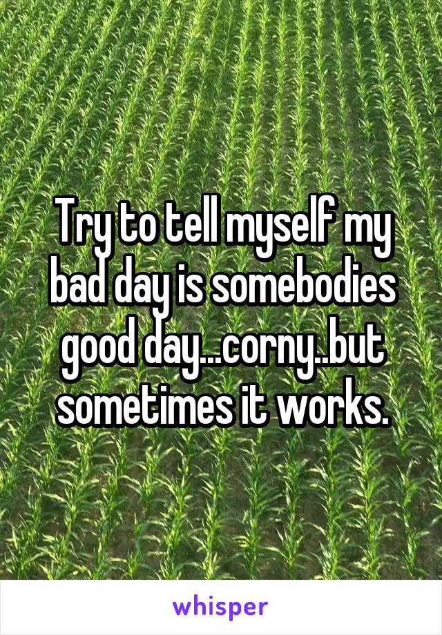 Try to tell myself my bad day is somebodies good day...corny..but sometimes it works.