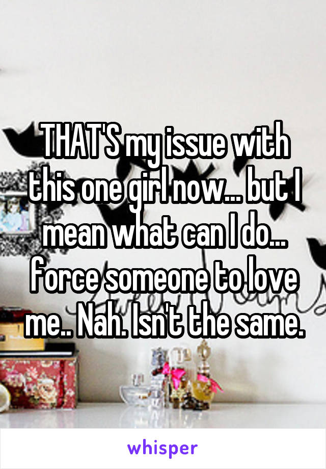 THAT'S my issue with this one girl now... but I mean what can I do... force someone to love me.. Nah. Isn't the same.