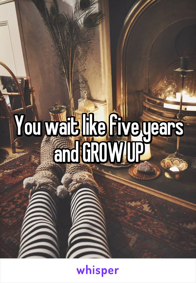 You wait like five years and GROW UP
