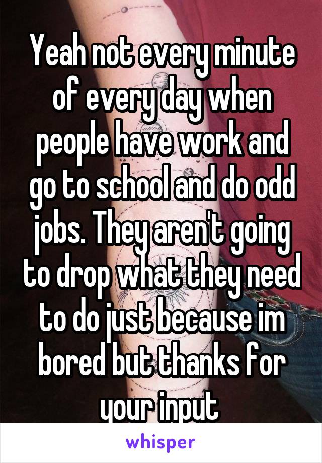 Yeah not every minute of every day when people have work and go to school and do odd jobs. They aren't going to drop what they need to do just because im bored but thanks for your input 