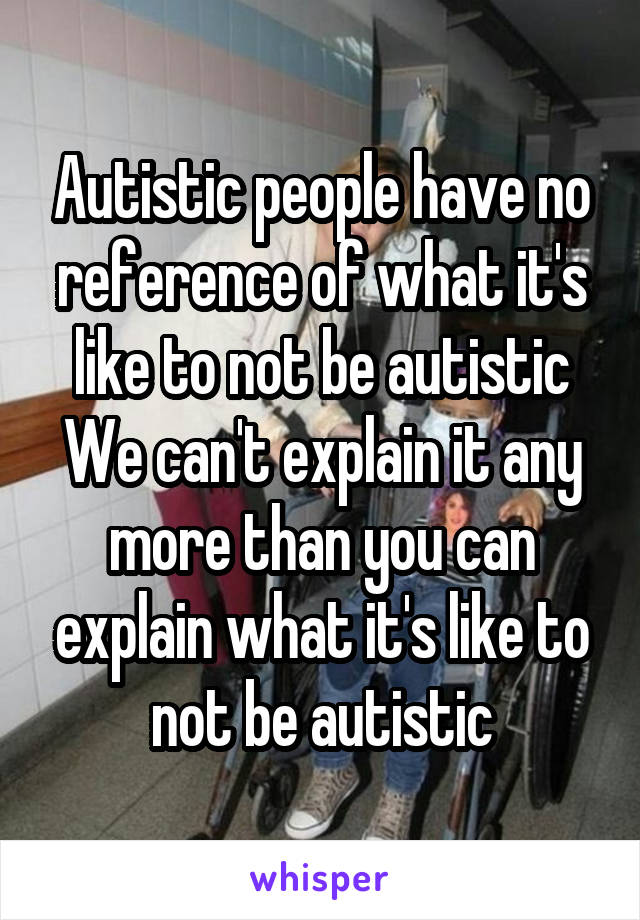 Autistic people have no reference of what it's like to not be autistic
We can't explain it any more than you can explain what it's like to not be autistic