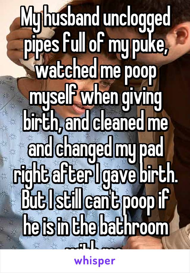 My husband unclogged pipes full of my puke, watched me poop myself when giving birth, and cleaned me and changed my pad right after I gave birth. But I still can't poop if he is in the bathroom with me.