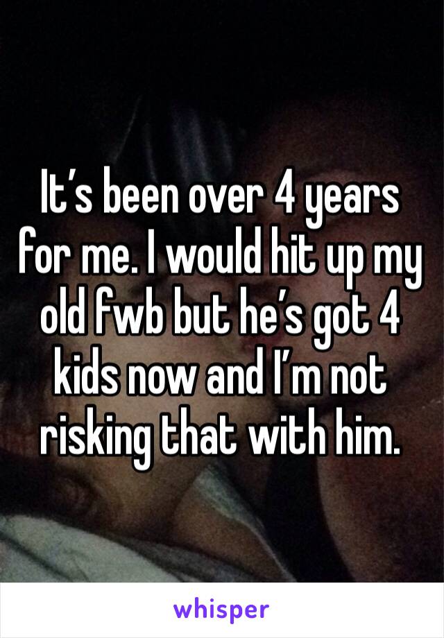 It’s been over 4 years for me. I would hit up my old fwb but he’s got 4 kids now and I’m not risking that with him. 
