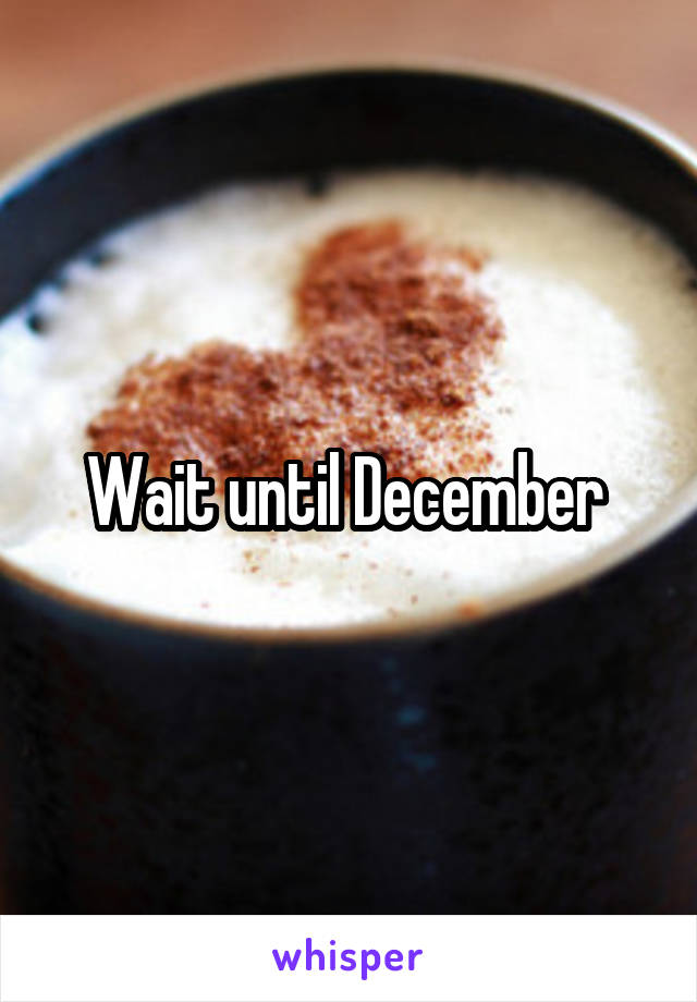 Wait until December 