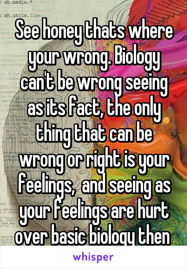 See honey thats where your wrong. Biology can't be wrong seeing as its fact, the only thing that can be wrong or right is your feelings,  and seeing as your feelings are hurt over basic biology then 