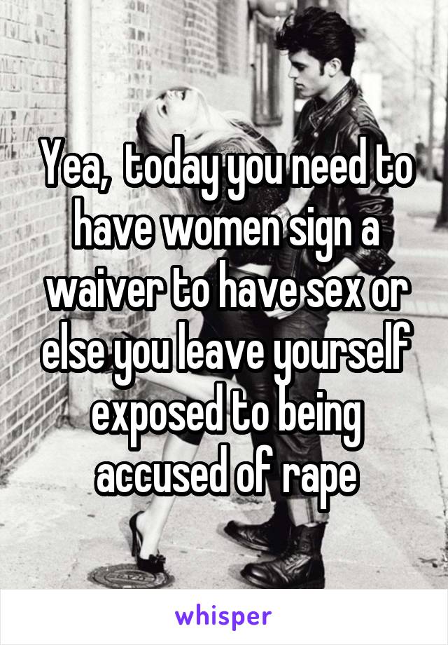 Yea,  today you need to have women sign a waiver to have sex or else you leave yourself exposed to being accused of rape