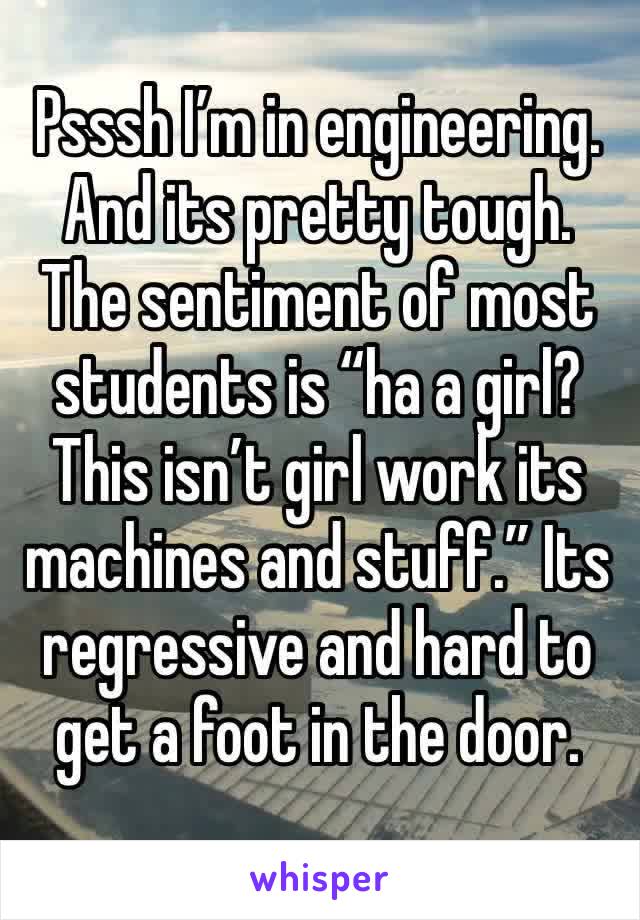 Psssh I’m in engineering. And its pretty tough. The sentiment of most students is “ha a girl? This isn’t girl work its machines and stuff.” Its regressive and hard to get a foot in the door.