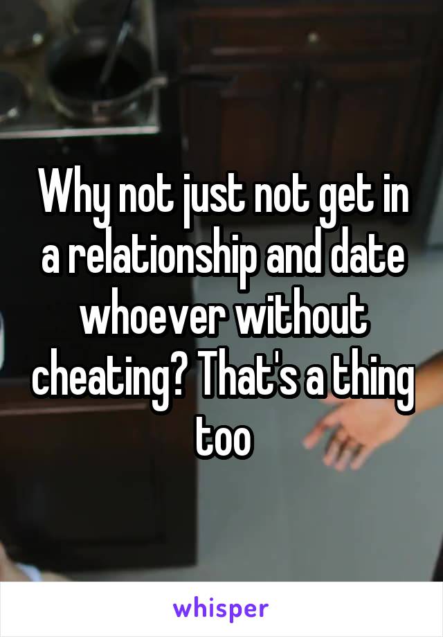 Why not just not get in a relationship and date whoever without cheating? That's a thing too