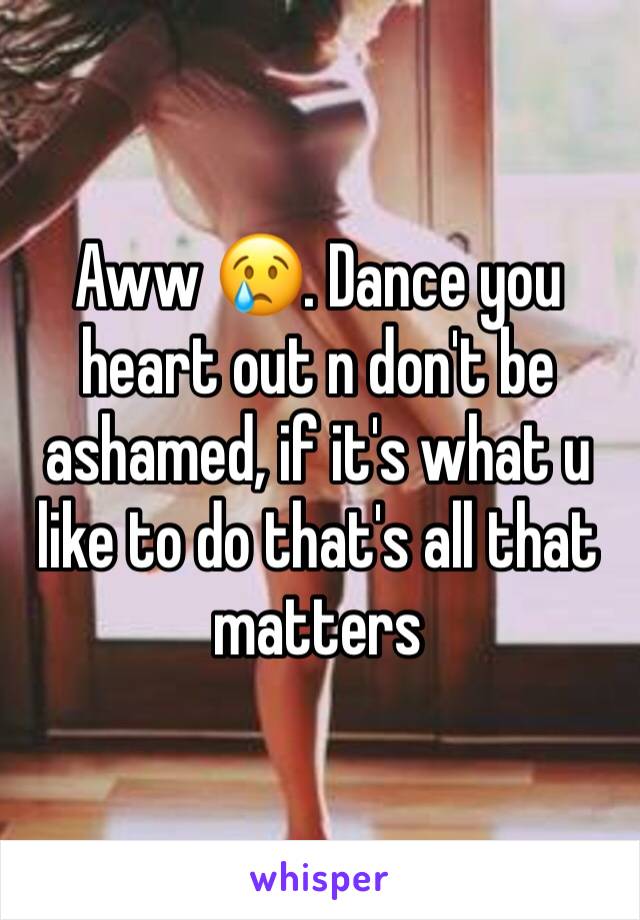 Aww 😢. Dance you heart out n don't be ashamed, if it's what u like to do that's all that matters 