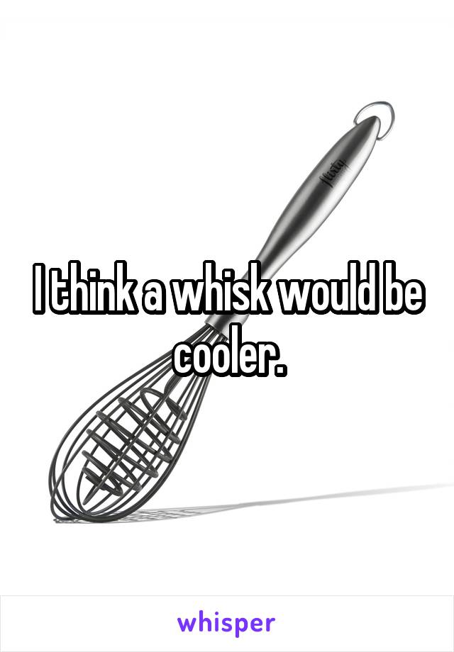I think a whisk would be cooler.