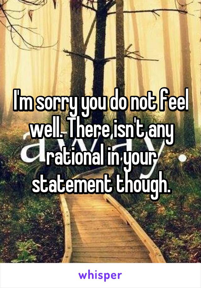 I'm sorry you do not feel well. There isn't any rational in your statement though.