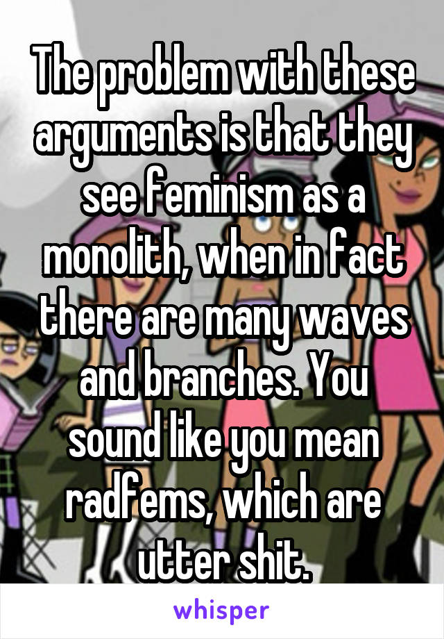 The problem with these arguments is that they see feminism as a monolith, when in fact there are many waves and branches. You sound like you mean radfems, which are utter shit.