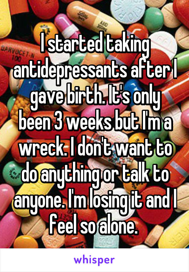 I started taking antidepressants after I gave birth. It's only been 3 weeks but I'm a wreck. I don't want to do anything or talk to anyone. I'm losing it and I feel so alone. 