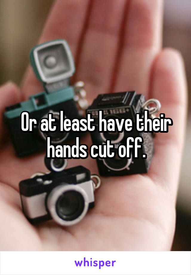 Or at least have their hands cut off.