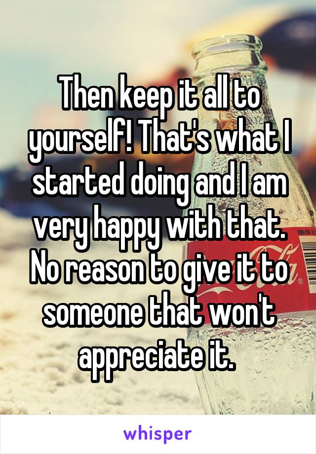 Then keep it all to yourself! That's what I started doing and I am very happy with that. No reason to give it to someone that won't appreciate it. 