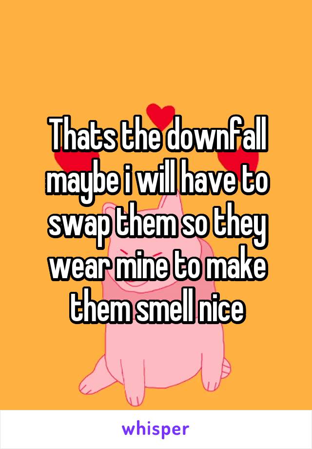 Thats the downfall maybe i will have to swap them so they wear mine to make them smell nice